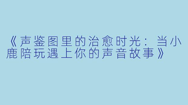 《声鉴图里的治愈时光：当小鹿陪玩遇上你的声音故事》
