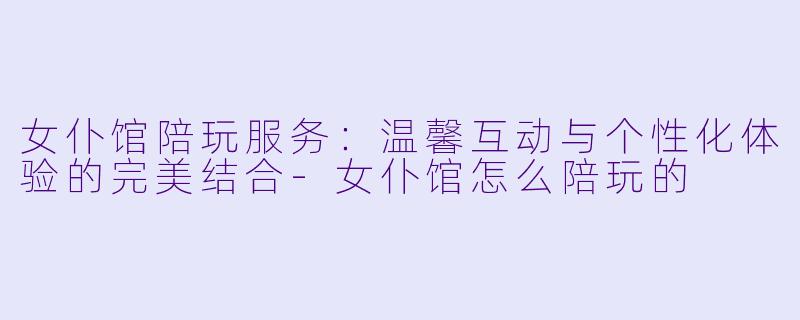 女仆馆陪玩服务：温馨互动与个性化体验的完美结合-女仆馆怎么陪玩的