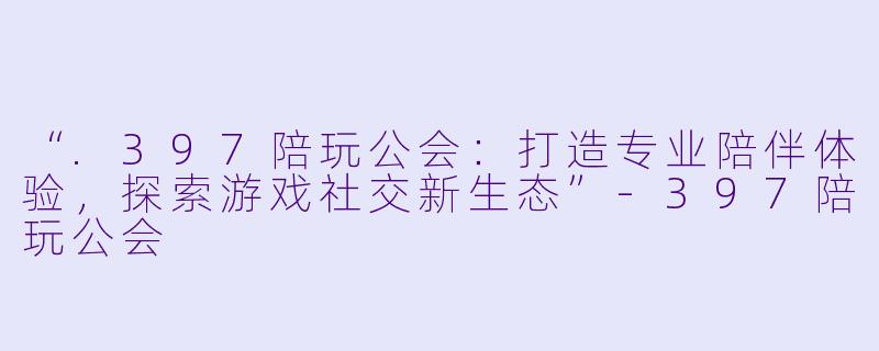 “.397陪玩公会：打造专业陪伴体验，探索游戏社交新生态”-397陪玩公会