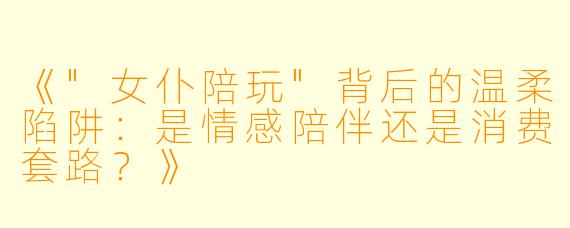 《"女仆陪玩"背后的温柔陷阱:是情感陪伴还是消费套路?》