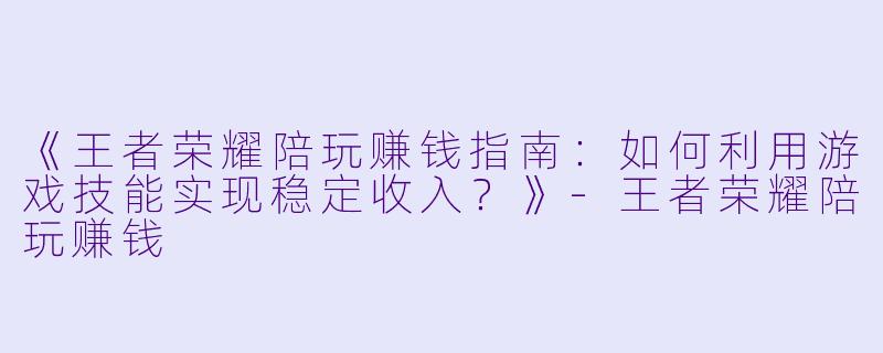 《王者荣耀陪玩赚钱指南：如何利用游戏技能实现稳定收入？》-王者荣耀陪玩赚钱