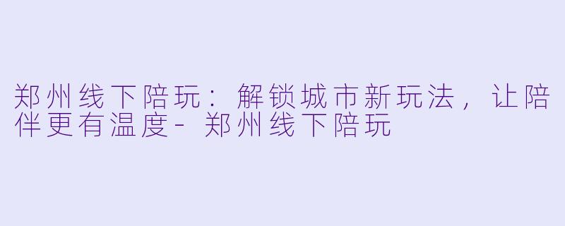 郑州线下陪玩：解锁城市新玩法，让陪伴更有温度-郑州线下陪玩