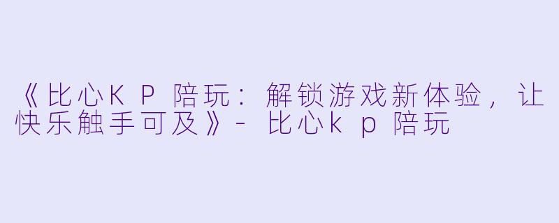 《比心KP陪玩：解锁游戏新体验，让快乐触手可及》-比心kp陪玩