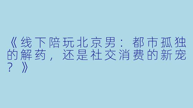 《线下陪玩北京男：都市孤独的解药，还是社交消费的新宠？》
