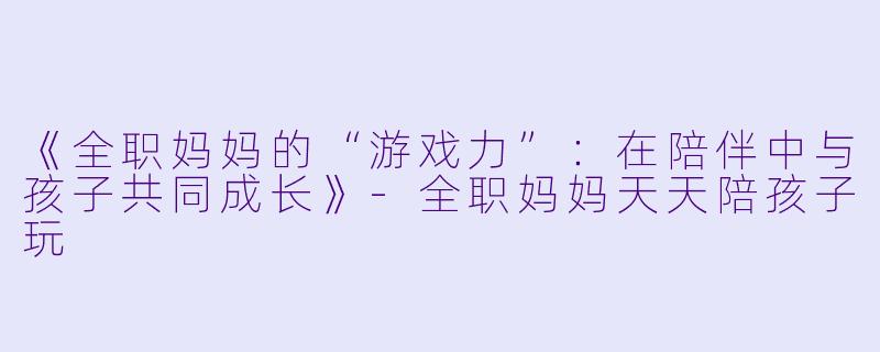 《全职妈妈的“游戏力”：在陪伴中与孩子共同成长》-全职妈妈天天陪孩子玩