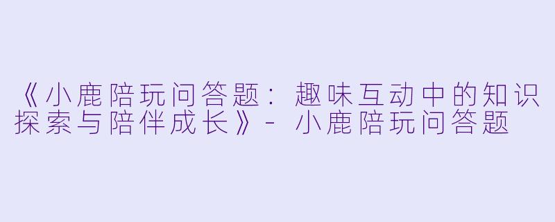 《小鹿陪玩问答题：趣味互动中的知识探索与陪伴成长》-小鹿陪玩问答题