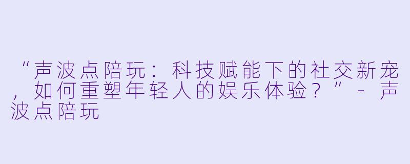 “声波点陪玩：科技赋能下的社交新宠，如何重塑年轻人的娱乐体验？”-声波点陪玩