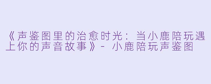 《声鉴图里的治愈时光：当小鹿陪玩遇上你的声音故事》-小鹿陪玩声鉴图