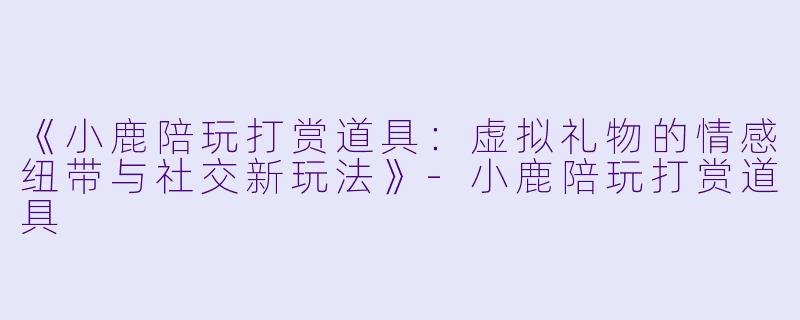 《小鹿陪玩打赏道具：虚拟礼物的情感纽带与社交新玩法》-小鹿陪玩打赏道具