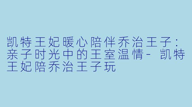 凯特王妃暖心陪伴乔治王子：亲子时光中的王室温情-凯特王妃陪乔治王子玩