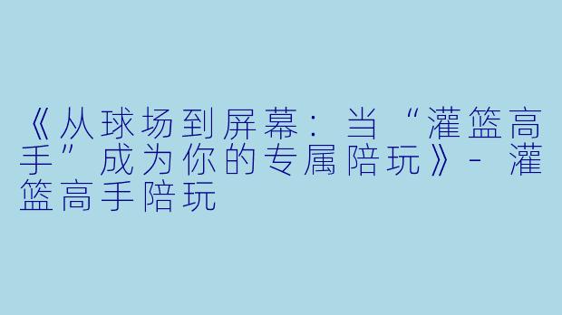 《从球场到屏幕：当“灌篮高手”成为你的专属陪玩》-灌篮高手陪玩