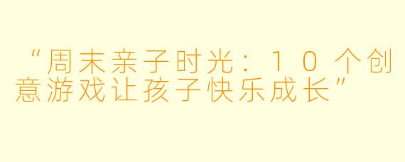 “周末亲子时光：10个创意游戏让孩子快乐成长”