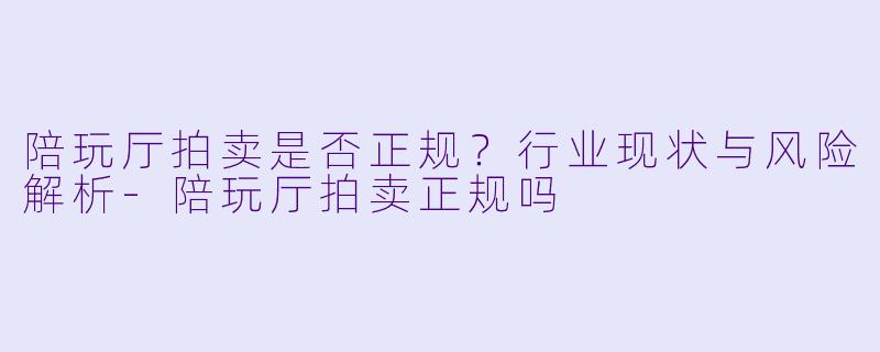 陪玩厅拍卖是否正规？行业现状与风险解析-陪玩厅拍卖正规吗