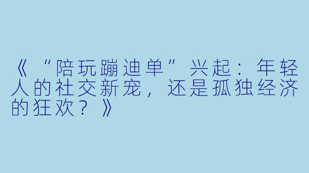 《“陪玩蹦迪单”兴起:年轻人的社交新宠,还是孤独经济的狂欢?》