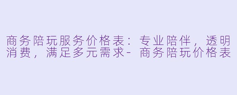 商务陪玩服务价格表：专业陪伴，透明消费，满足多元需求-商务陪玩价格表