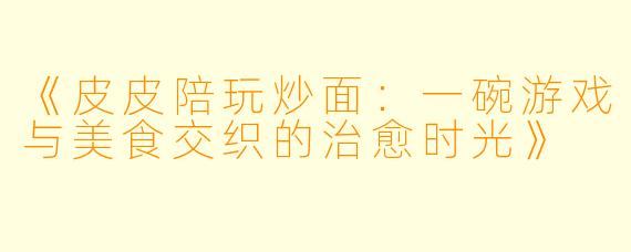 《皮皮陪玩炒面：一碗游戏与美食交织的治愈时光》