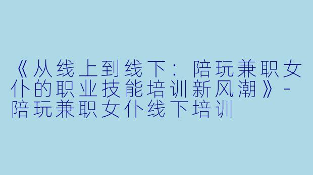 《从线上到线下：陪玩兼职女仆的职业技能培训新风潮》-陪玩兼职女仆线下培训
