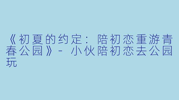 《初夏的约定：陪初恋重游青春公园》-小伙陪初恋去公园玩