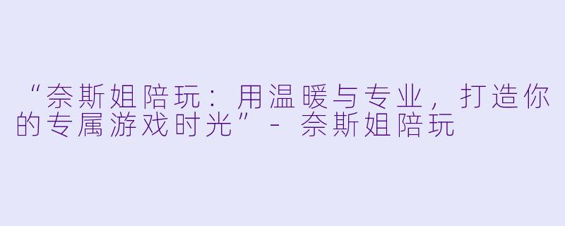 “奈斯姐陪玩：用温暖与专业，打造你的专属游戏时光”-奈斯姐陪玩