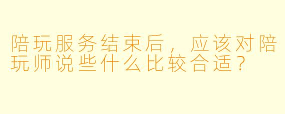 陪玩服务结束后，应该对陪玩师说些什么比较合适？