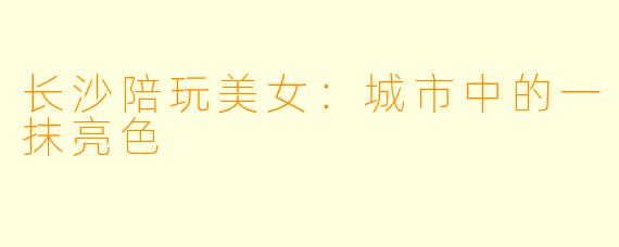 长沙陪玩美女：城市中的一抹亮色