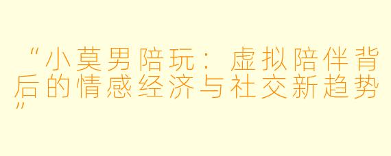 “小莫男陪玩：虚拟陪伴背后的情感经济与社交新趋势”