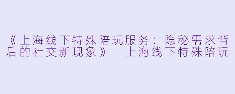 《上海线下特殊陪玩服务：隐秘需求背后的社交新现象》-上海线下特殊陪玩