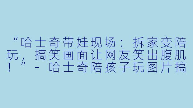 “哈士奇带娃现场：拆家变陪玩，搞笑画面让网友笑出腹肌！”-哈士奇陪孩子玩图片搞笑