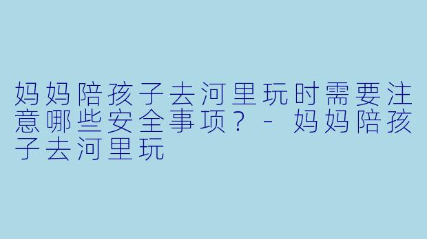 妈妈陪孩子去河里玩时需要注意哪些安全事项？-妈妈陪孩子去河里玩