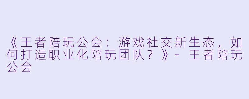 《王者陪玩公会：游戏社交新生态，如何打造职业化陪玩团队？》-王者陪玩公会