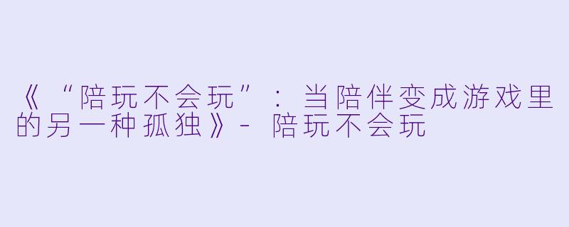 《“陪玩不会玩”：当陪伴变成游戏里的另一种孤独》-陪玩不会玩