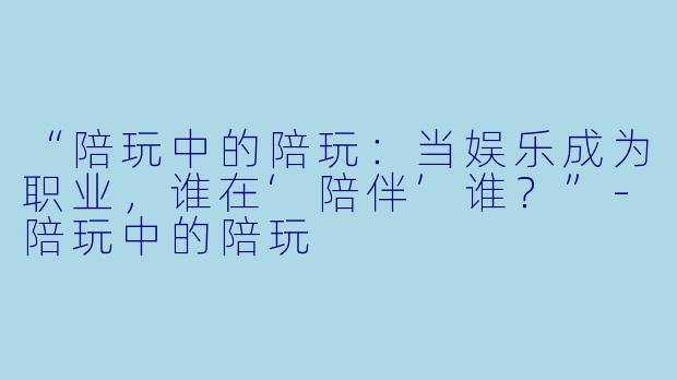“陪玩中的陪玩：当娱乐成为职业，谁在‘陪伴’谁？”-陪玩中的陪玩
