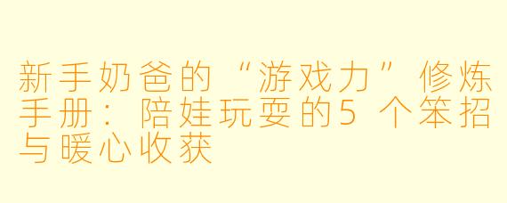 新手奶爸的“游戏力”修炼手册:陪娃玩耍的5个笨招与暖心收获