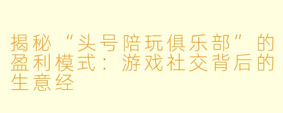 揭秘“头号陪玩俱乐部”的盈利模式：游戏社交背后的生意经