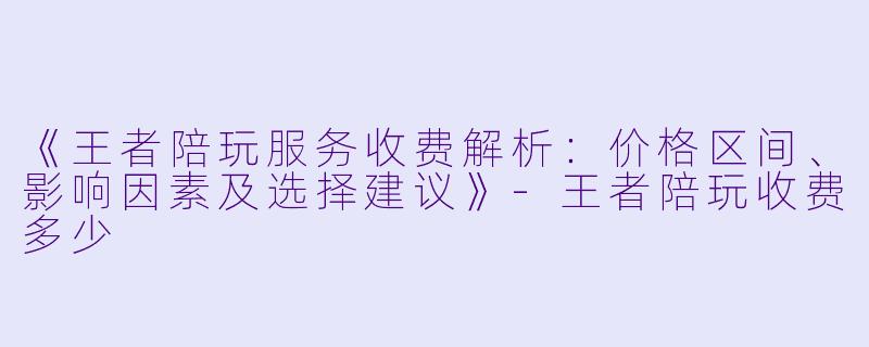 《王者陪玩服务收费解析:价格区间、影响因素及选择建议》