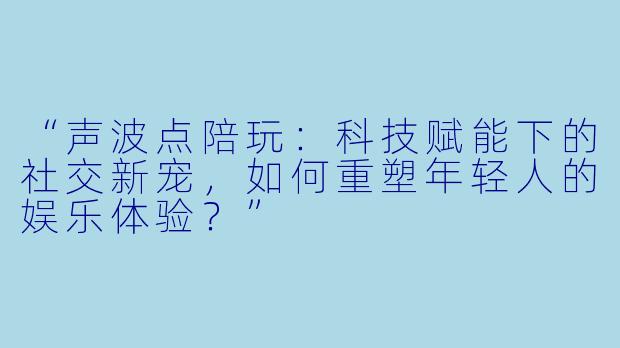 “声波点陪玩：科技赋能下的社交新宠，如何重塑年轻人的娱乐体验？”