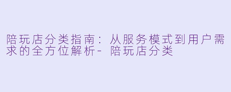 陪玩店分类指南:从服务模式到用户需求的全方位解析