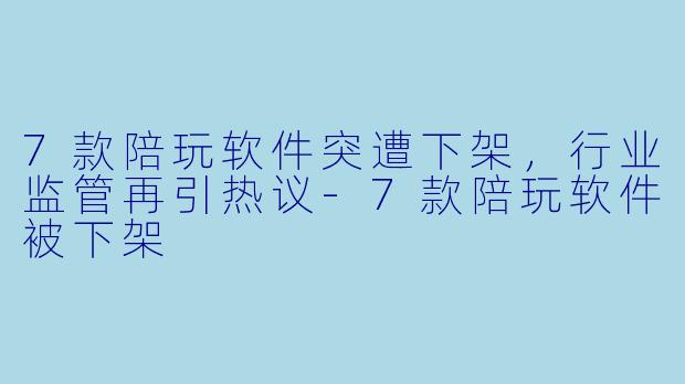 7款陪玩软件突遭下架，行业监管再引热议-7款陪玩软件被下架
