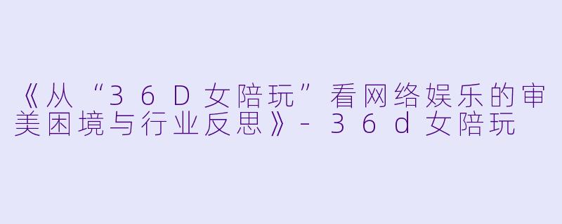 《从“36D女陪玩”看网络娱乐的审美困境与行业反思》