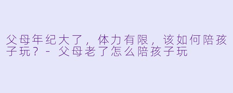 父母年纪大了，体力有限，该如何陪孩子玩？