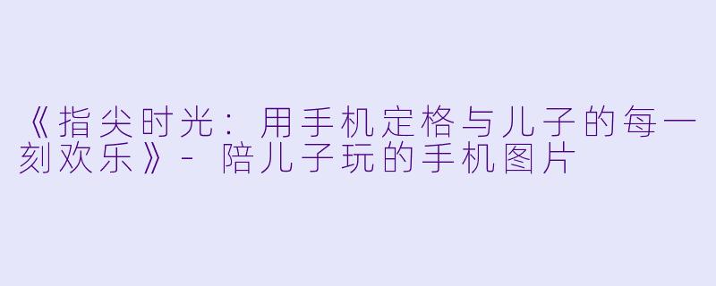 《指尖时光：用手机定格与儿子的每一刻欢乐》-陪儿子玩的手机图片