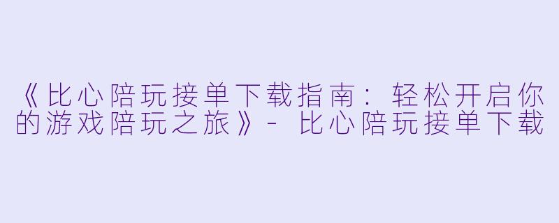 《比心陪玩接单下载指南：轻松开启你的游戏陪玩之旅》-比心陪玩接单下载