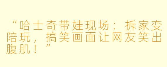 “哈士奇带娃现场:拆家变陪玩,搞笑画面让网友笑出腹肌!”