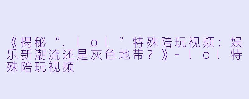 《揭秘“.lol”特殊陪玩视频：娱乐新潮流还是灰色地带？》-lol特殊陪玩视频