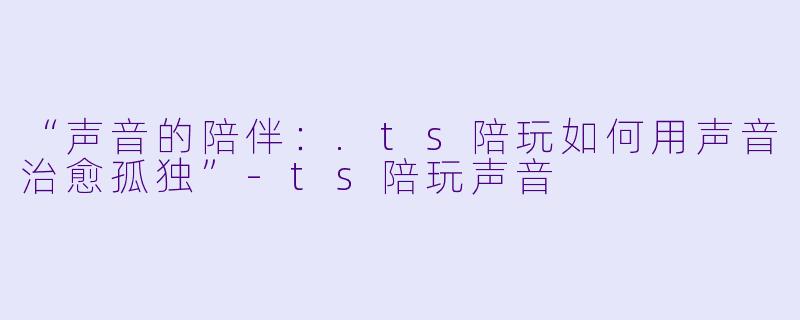 “声音的陪伴:.ts陪玩如何用声音治愈孤独”