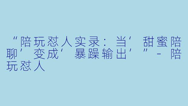 “陪玩怼人实录：当‘甜蜜陪聊’变成‘暴躁输出’”-陪玩怼人