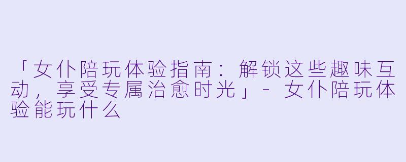 「女仆陪玩体验指南：解锁这些趣味互动，享受专属治愈时光」-女仆陪玩体验能玩什么