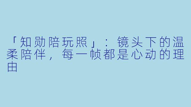 「知勋陪玩照」：镜头下的温柔陪伴，每一帧都是心动的理由