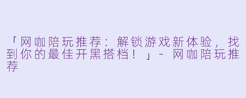 「网咖陪玩推荐：解锁游戏新体验，找到你的最佳开黑搭档！」-网咖陪玩推荐