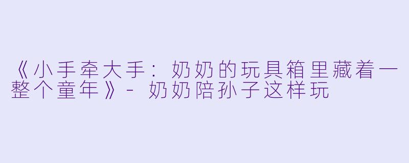 《小手牵大手：奶奶的玩具箱里藏着一整个童年》-奶奶陪孙子这样玩
